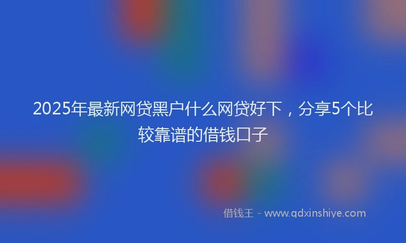 2025年最新网贷黑户什么网贷好下，分享5个比较靠谱的借钱口子