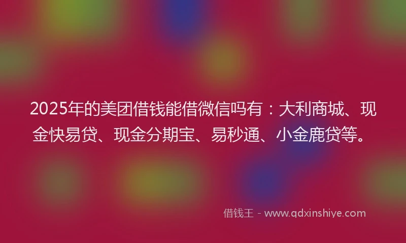2025年的美团借钱能借微信吗有：大利商城、现金快易贷、现金分期宝、易秒通、小金鹿贷等。
