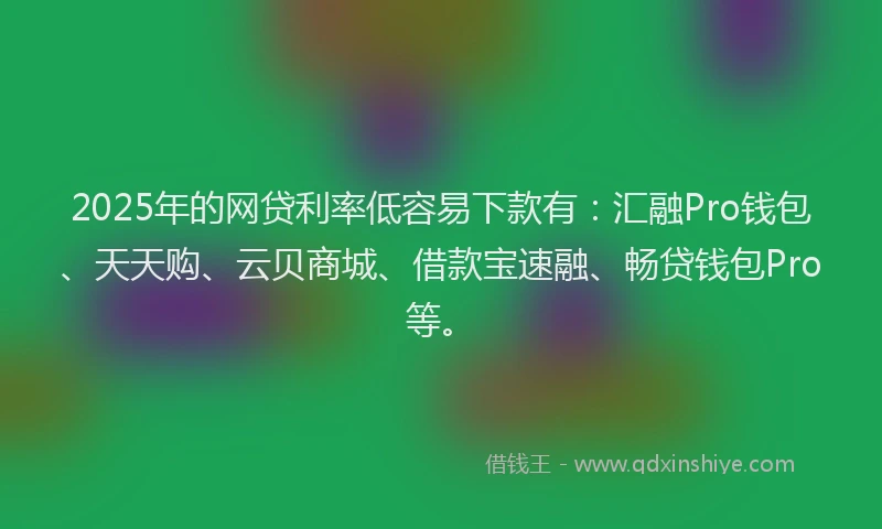 2025年的网贷利率低容易下款有：汇融Pro钱包、天天购、云贝商城、借款宝速融、畅贷钱包Pro等。
