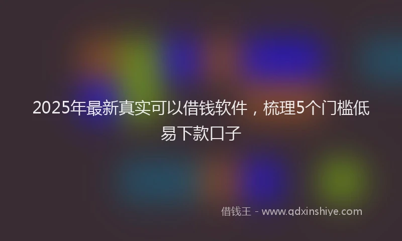 2025年最新真实可以借钱软件，梳理5个门槛低易下款口子