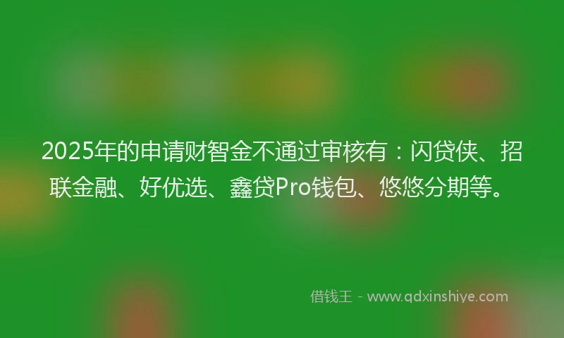 2025年的申请财智金不通过审核有：闪贷侠、招联金融、好优选、鑫贷Pro钱包、悠悠分期等。