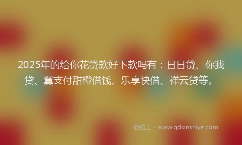 2025年的给你花贷款好下款吗有：日日贷、你我贷、翼支付甜橙借钱、乐享快借、祥云贷等。