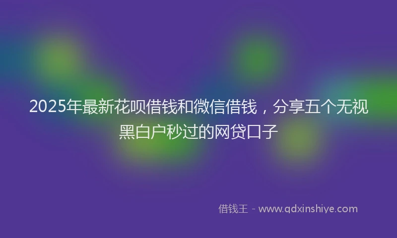 2025年最新花呗借钱和微信借钱，分享五个无视黑白户秒过的网贷口子