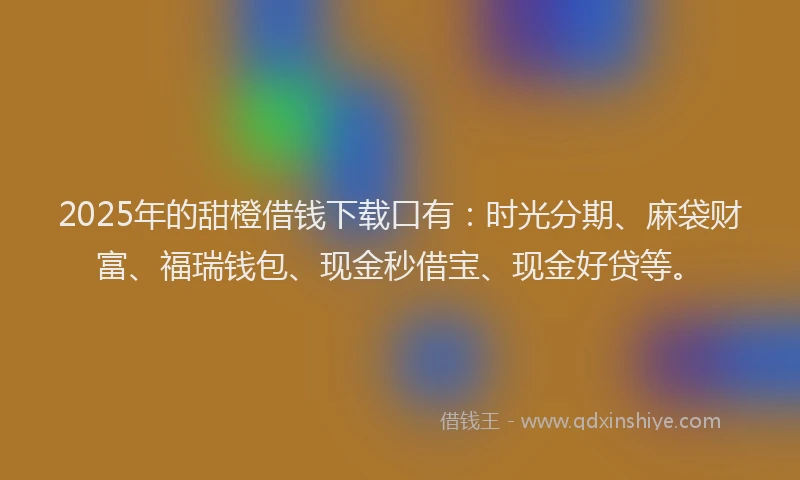 2025年的甜橙借钱下载口有：时光分期、麻袋财富、福瑞钱包、现金秒借宝、现金好贷等。