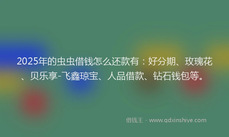 2025年的虫虫借钱怎么还款有:好分期、玫瑰花、贝乐享-飞鑫琼宝、人品借款、钻石钱包等。
