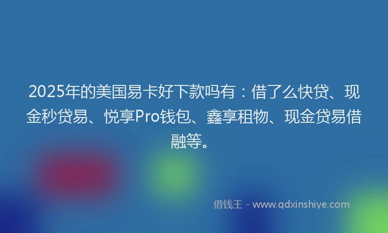 2025年的美国易卡好下款吗有：借了么快贷、现金秒贷易、悦享Pro钱包、鑫享租物、现金贷易借融等。