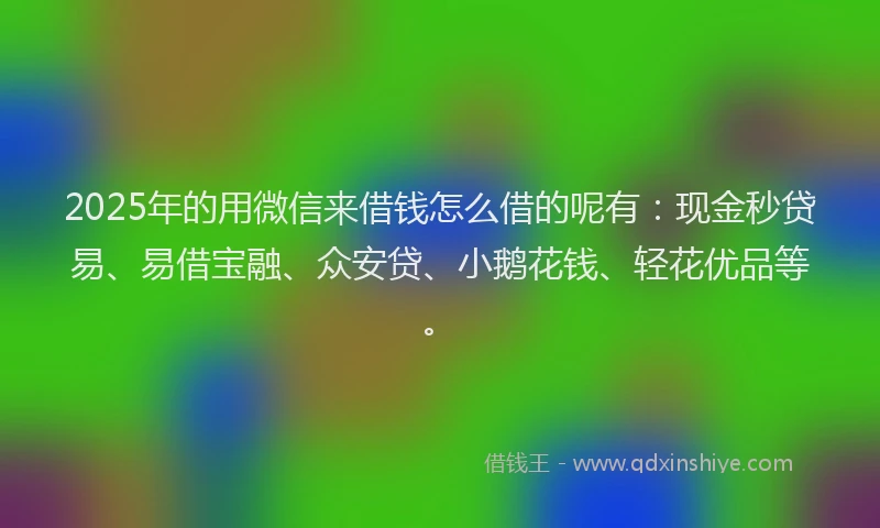 2025年的用微信来借钱怎么借的呢有：现金秒贷易、易借宝融、众安贷、小鹅花钱、轻花优品等。