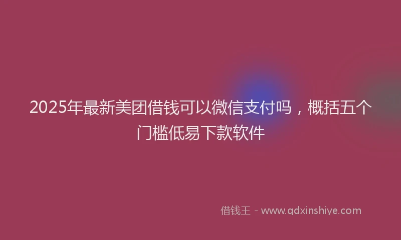 2025年最新美团借钱可以微信支付吗，概括五个门槛低易下款软件