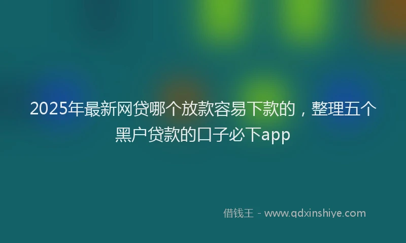 2025年最新网贷哪个放款容易下款的，整理五个黑户贷款的口子必下app