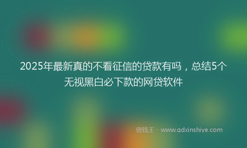 2025年最新真的不看征信的贷款有吗，总结5个无视黑白必下款的网贷软件