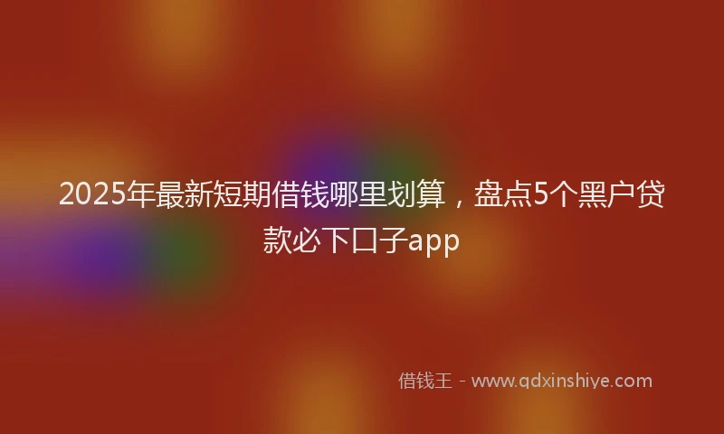2025年最新短期借钱哪里划算，盘点5个黑户贷款必下口子app