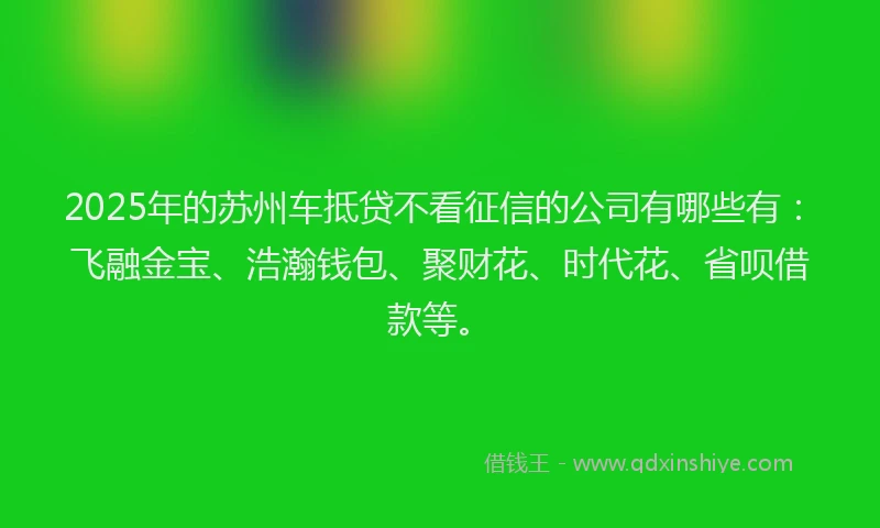 2025年的苏州车抵贷不看征信的公司有哪些有：飞融金宝、浩瀚钱包、聚财花、时代花、省呗借款等。