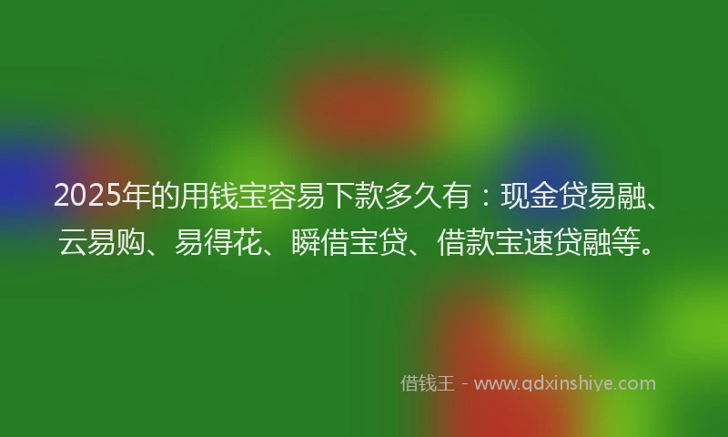 2025年的用钱宝容易下款多久有：现金贷易融、云易购、易得花、瞬借宝贷、借款宝速贷融等。