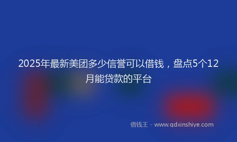 2025年最新美团多少信誉可以借钱，盘点5个12月能贷款的平台