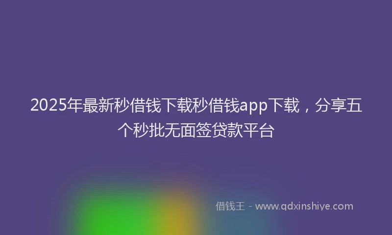 2025年最新秒借钱下载秒借钱app下载，分享五个秒批无面签贷款平台