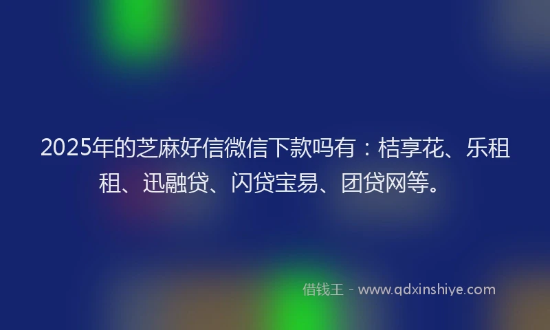 2025年的芝麻好信微信下款吗有：桔享花、乐租租、迅融贷、闪贷宝易、团贷网等。