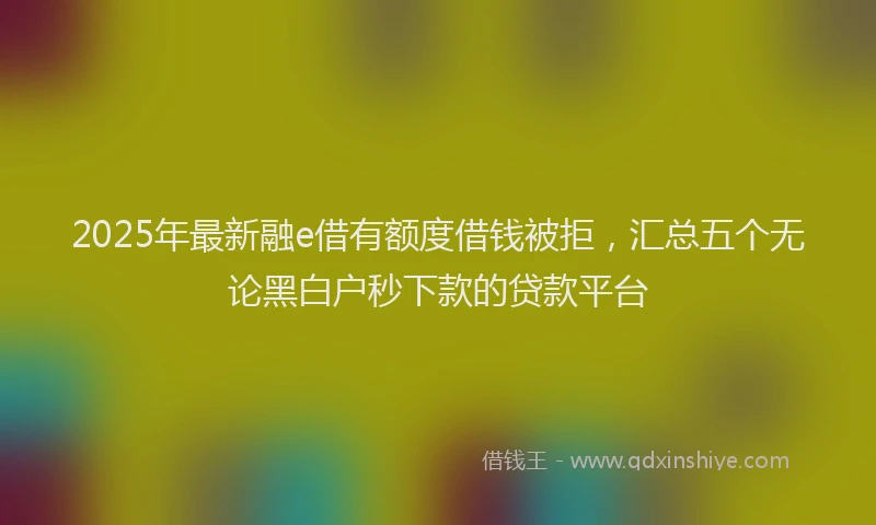 2025年最新融e借有额度借钱被拒，汇总五个无论黑白户秒下款的贷款平台