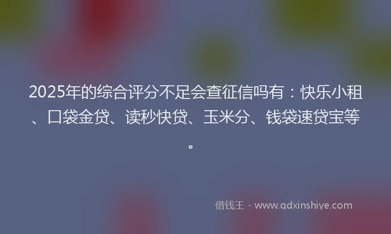 2025年的综合评分不足会查征信吗有：快乐小租、口袋金贷、读秒快贷、玉米分、钱袋速贷宝等。