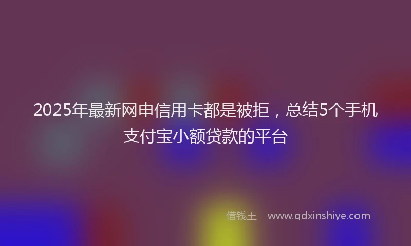 2025年最新网申信用卡都是被拒，总结5个手机支付宝小额贷款的平台