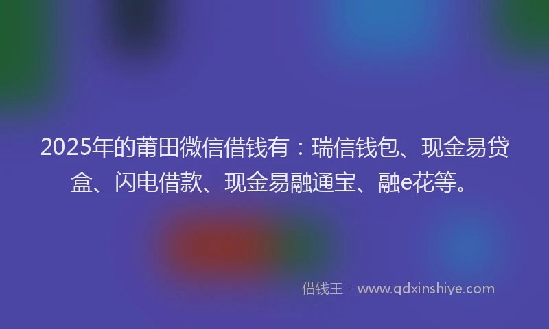 2025年的莆田微信借钱有：瑞信钱包、现金易贷盒、闪电借款、现金易融通宝、融e花等。