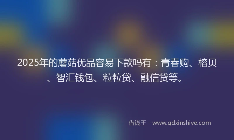 2025年的蘑菇优品容易下款吗有：青春购、榕贝、智汇钱包、粒粒贷、融信贷等。