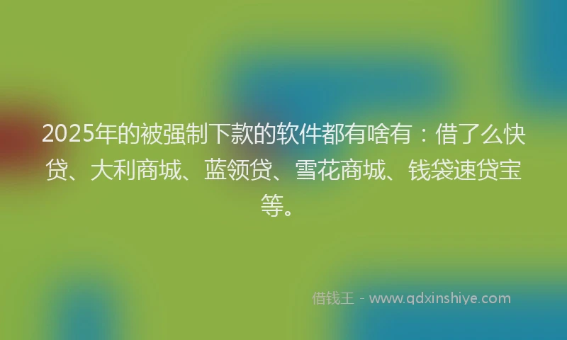 2025年的被强制下款的软件都有啥有：借了么快贷、大利商城、蓝领贷、雪花商城、钱袋速贷宝等。