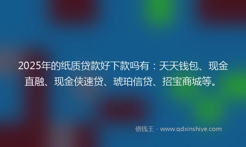 2025年的纸质贷款好下款吗有：天天钱包、现金直融、现金侠速贷、琥珀信贷、招宝商城等。