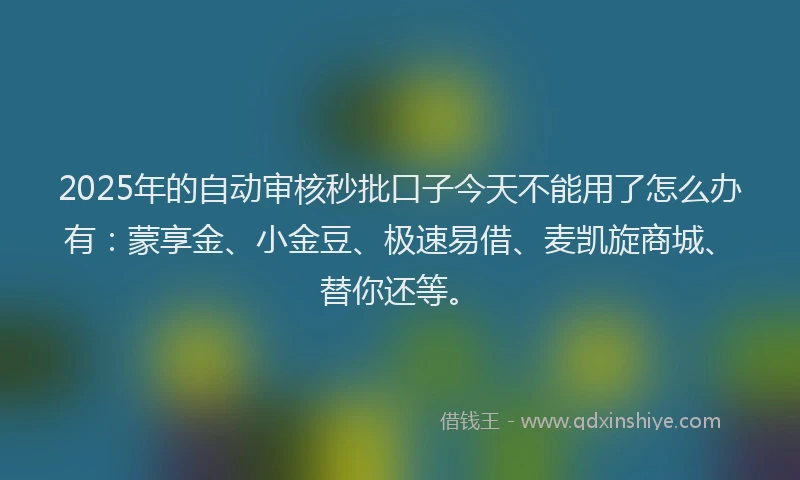 2025年的自动审核秒批口子今天不能用了怎么办有:蒙享金、小金豆、极速易借、麦凯旋商城、替你还等。