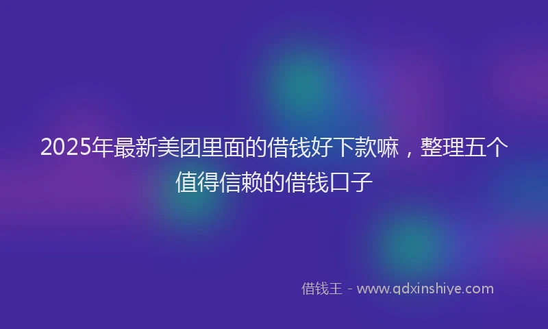 2025年最新美团里面的借钱好下款嘛，整理五个值得信赖的借钱口子
