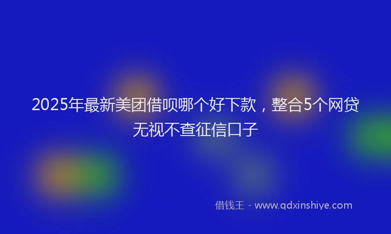 2025年最新美团借呗哪个好下款，整合5个网贷无视不查征信口子