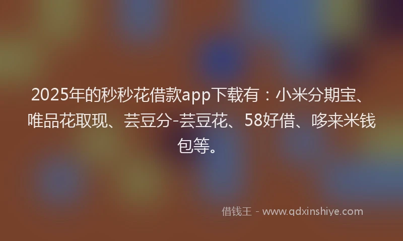 2025年的秒秒花借款app下载有：小米分期宝、唯品花取现、芸豆分-芸豆花、58好借、哆来米钱包等。