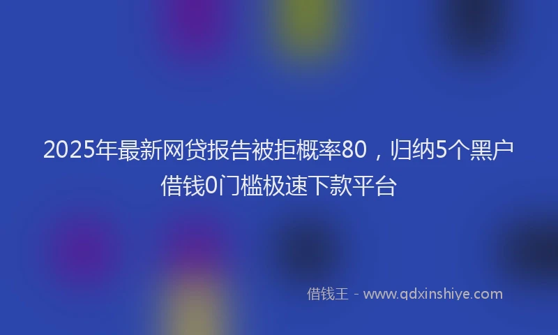 2025年最新网贷报告被拒概率80，归纳5个黑户借钱0门槛极速下款平台