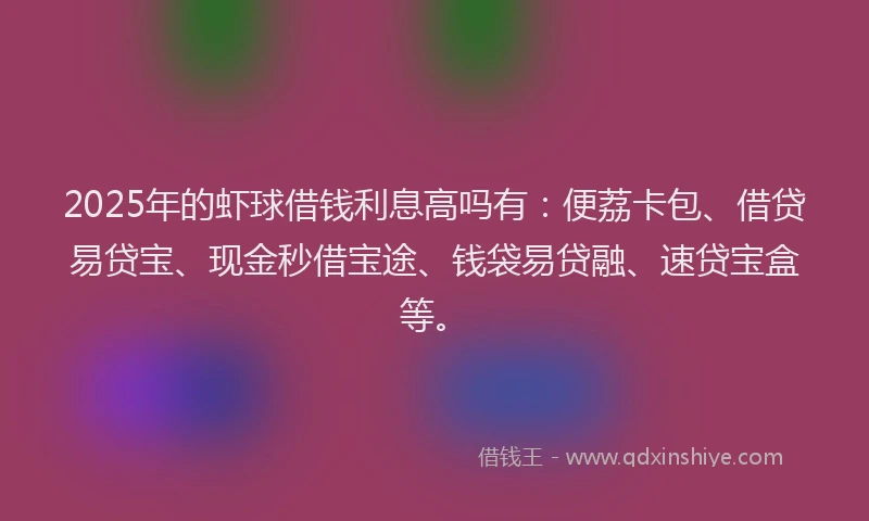 2025年的虾球借钱利息高吗有：便荔卡包、借贷易贷宝、现金秒借宝途、钱袋易贷融、速贷宝盒等。