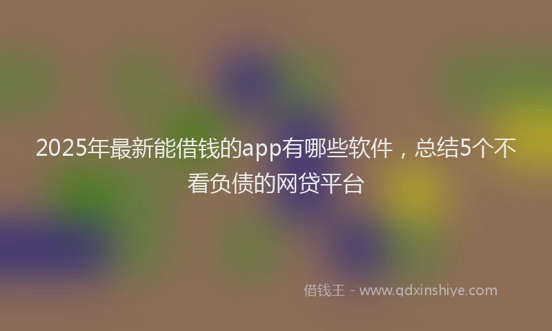 2025年最新能借钱的app有哪些软件，总结5个不看负债的网贷平台
