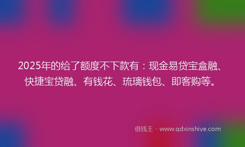 2025年的给了额度不下款有：现金易贷宝盒融、快捷宝贷融、有钱花、琉璃钱包、即客购等。