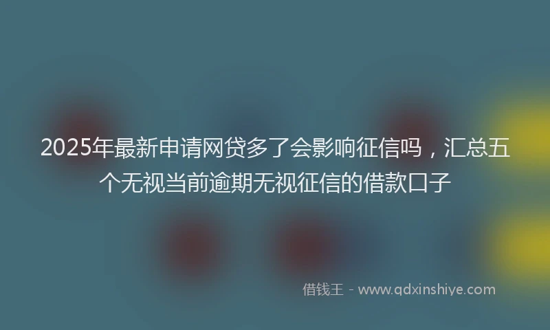 2025年最新申请网贷多了会影响征信吗，汇总五个无视当前逾期无视征信的借款口子
