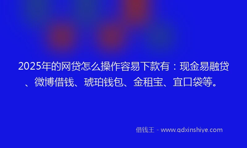 2025年的网贷怎么操作容易下款有：现金易融贷、微博借钱、琥珀钱包、金租宝、宜口袋等。