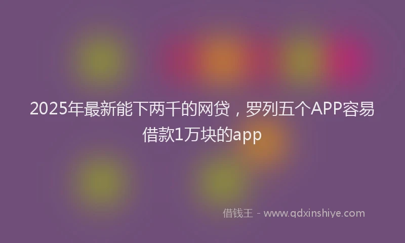 2025年最新能下两千的网贷，罗列五个APP容易借款1万块的app