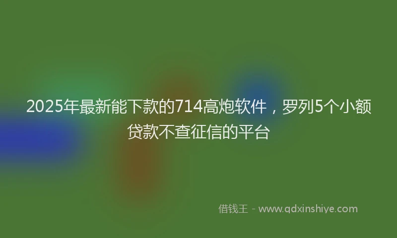 2025年最新能下款的714高炮软件，罗列5个小额贷款不查征信的平台
