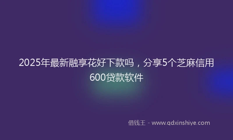 2025年最新融享花好下款吗，分享5个芝麻信用600贷款软件