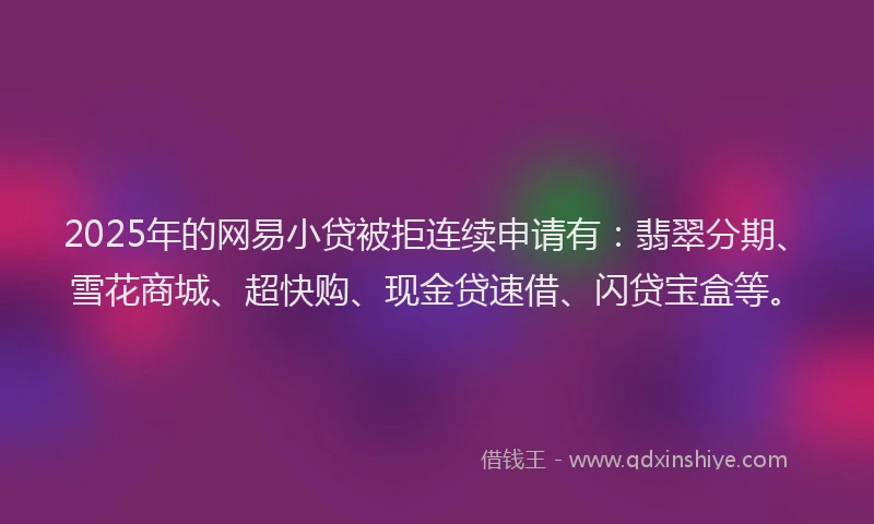2025年的网易小贷被拒连续申请有：翡翠分期、雪花商城、超快购、现金贷速借、闪贷宝盒等。