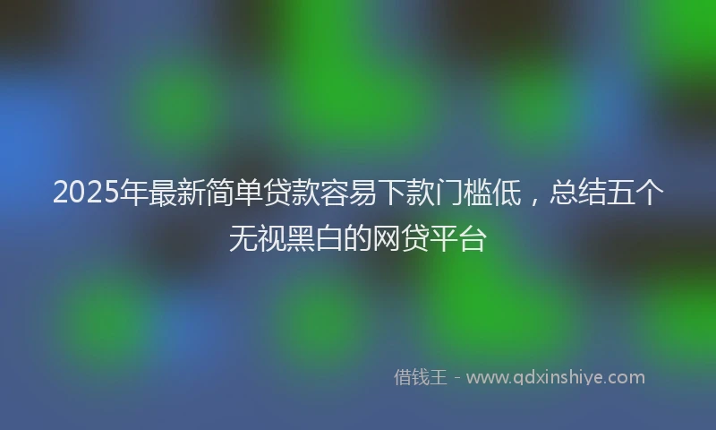 2025年最新简单贷款容易下款门槛低，总结五个无视黑白的网贷平台