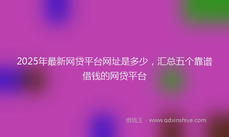 2025年最新网贷平台网址是多少，汇总五个靠谱借钱的网贷平台