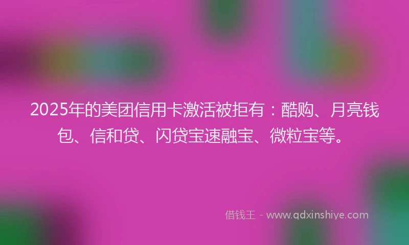 2025年的美团信用卡激活被拒有：酷购、月亮钱包、信和贷、闪贷宝速融宝、微粒宝等。
