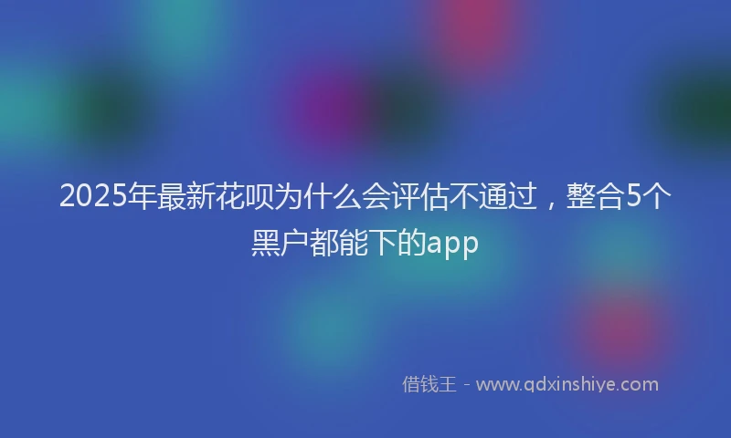 2025年最新花呗为什么会评估不通过，整合5个黑户都能下的app