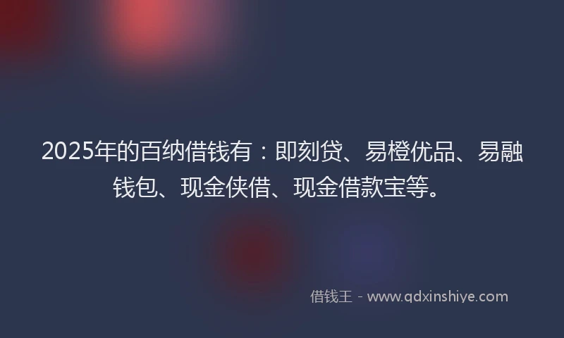 2025年的百纳借钱有：即刻贷、易橙优品、易融钱包、现金侠借、现金借款宝等。