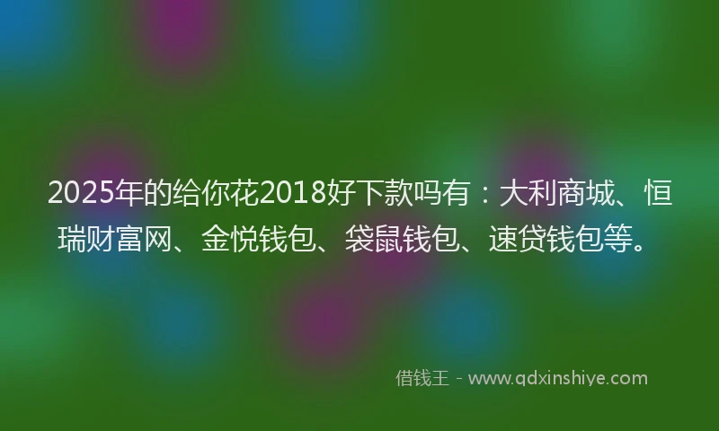 2025年的给你花2018好下款吗有：大利商城、恒瑞财富网、金悦钱包、袋鼠钱包、速贷钱包等。
