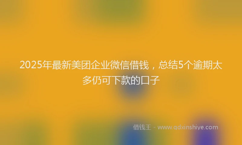 2025年最新美团企业微信借钱，总结5个逾期太多仍可下款的口子