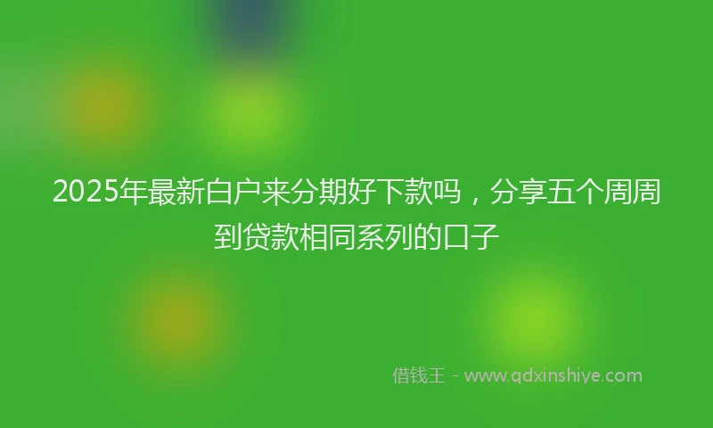 2025年最新白户来分期好下款吗，分享五个周周到贷款相同系列的口子