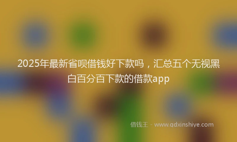 2025年最新省呗借钱好下款吗，汇总五个无视黑白百分百下款的借款app